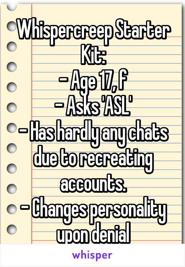 Whispercreep Starter Kit:
- Age 17, f
- Asks 'ASL'
- Has hardly any chats due to recreating accounts.
- Changes personality upon denial