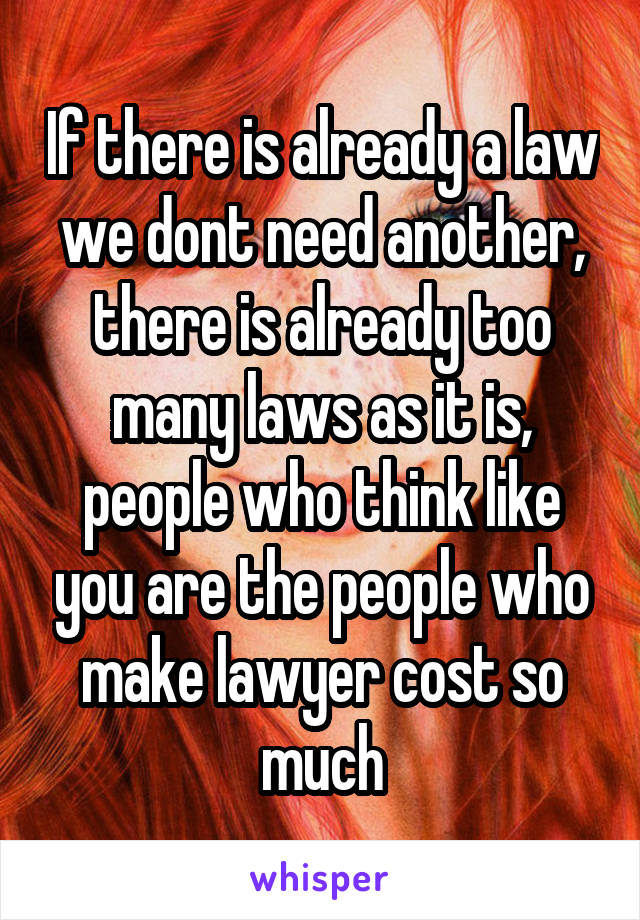 If there is already a law we dont need another, there is already too many laws as it is, people who think like you are the people who make lawyer cost so much