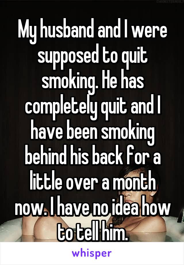 My husband and I were supposed to quit smoking. He has completely quit and I have been smoking behind his back for a little over a month now. I have no idea how to tell him.