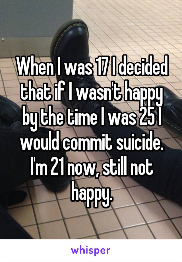 When I was 17 I decided that if I wasn't happy by the time I was 25 I would commit suicide. I'm 21 now, still not happy.