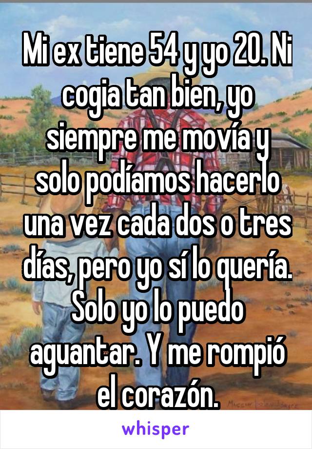 Mi ex tiene 54 y yo 20. Ni cogia tan bien, yo siempre me movía y solo podíamos hacerlo una vez cada dos o tres días, pero yo sí lo quería. Solo yo lo puedo aguantar. Y me rompió el corazón.