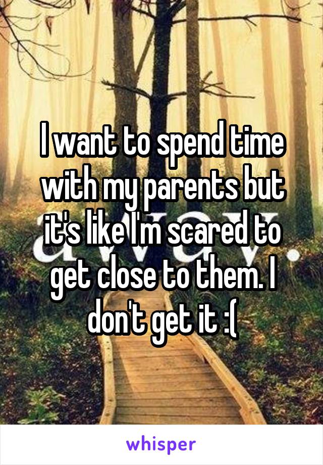 I want to spend time with my parents but it's like I'm scared to get close to them. I don't get it :(