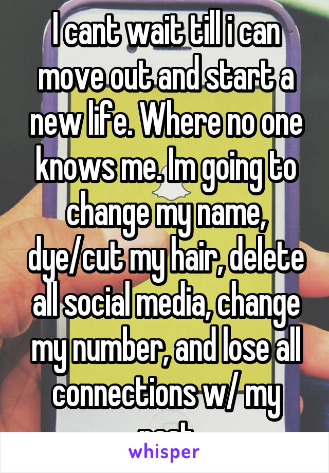 I cant wait till i can move out and start a new life. Where no one knows me. Im going to change my name, dye/cut my hair, delete all social media, change my number, and lose all connections w/ my past