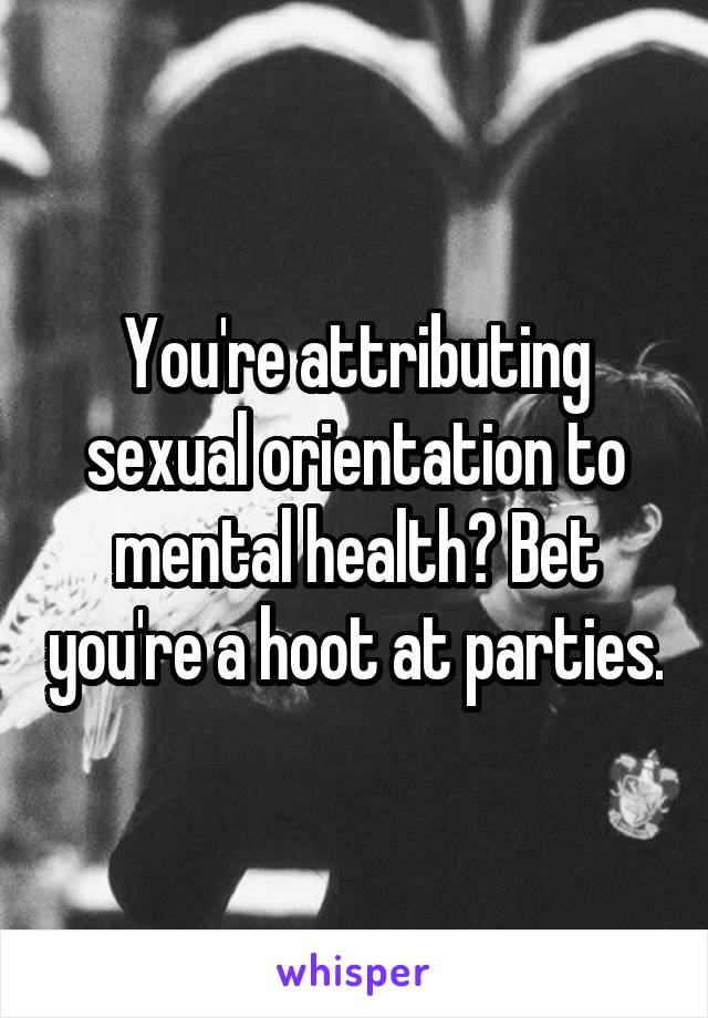 You're attributing sexual orientation to mental health? Bet you're a hoot at parties.