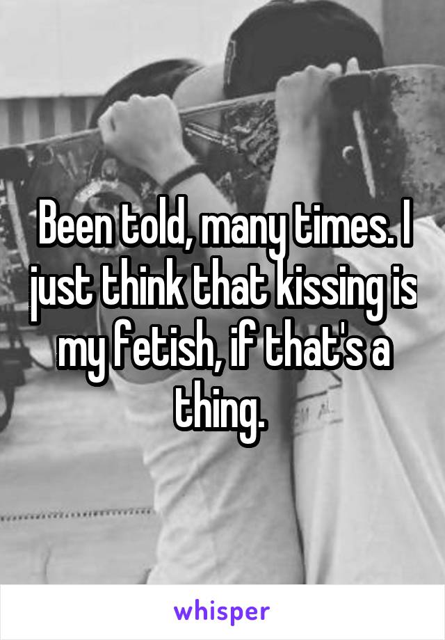 Been told, many times. I just think that kissing is my fetish, if that's a thing. 