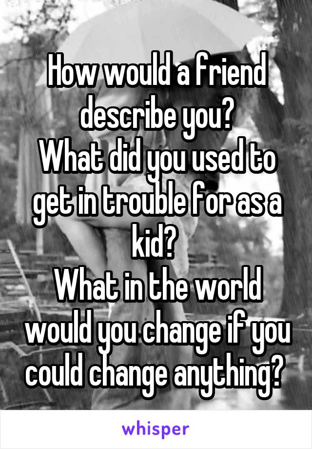 How would a friend describe you?
What did you used to get in trouble for as a kid? 
What in the world would you change if you could change anything? 