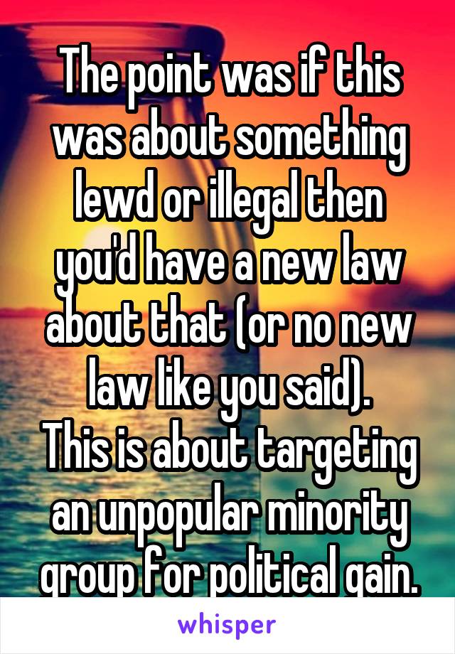 The point was if this was about something lewd or illegal then you'd have a new law about that (or no new law like you said).
This is about targeting an unpopular minority group for political gain.