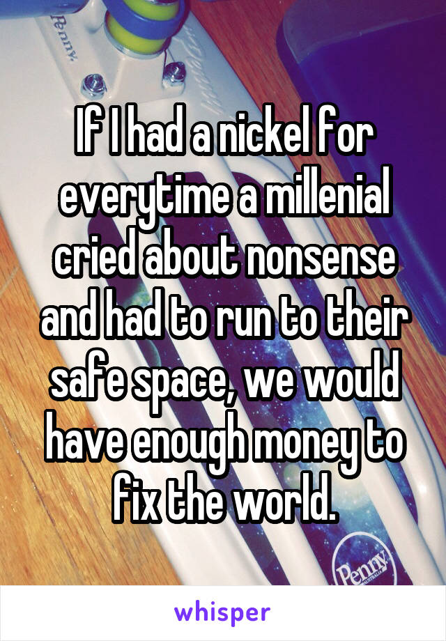 If I had a nickel for everytime a millenial cried about nonsense and had to run to their safe space, we would have enough money to fix the world.
