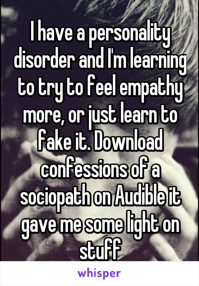 I have a personality disorder and I'm learning to try to feel empathy more, or just learn to fake it. Download confessions of a sociopath on Audible it gave me some light on stuff