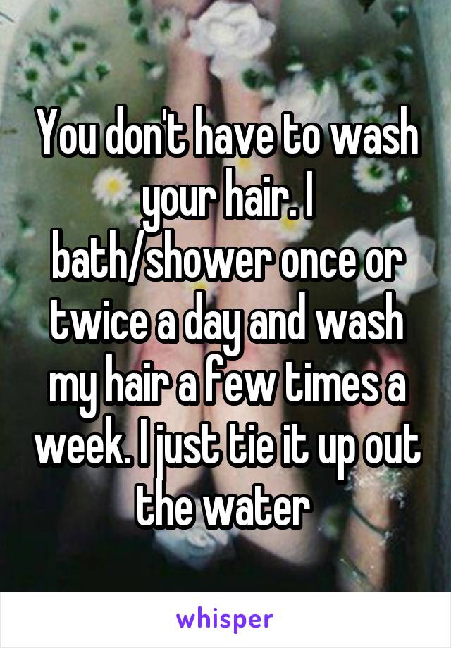 You don't have to wash your hair. I bath/shower once or twice a day and wash my hair a few times a week. I just tie it up out the water 