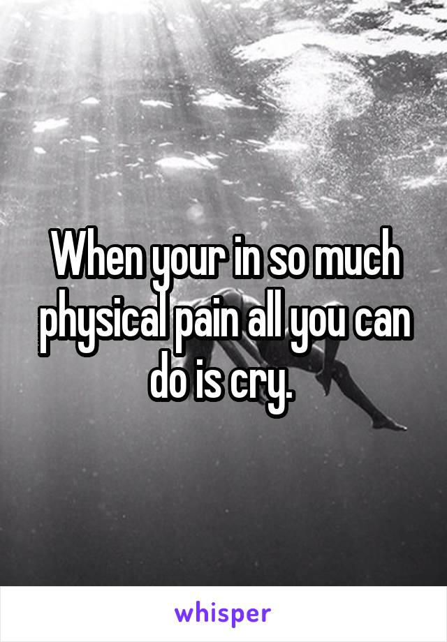 When your in so much physical pain all you can do is cry. 