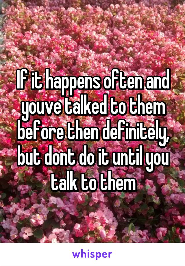 If it happens often and youve talked to them before then definitely, but dont do it until you talk to them