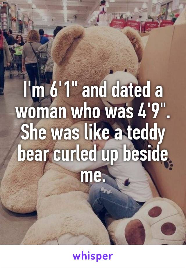 I'm 6'1" and dated a woman who was 4'9". She was like a teddy bear curled up beside me.