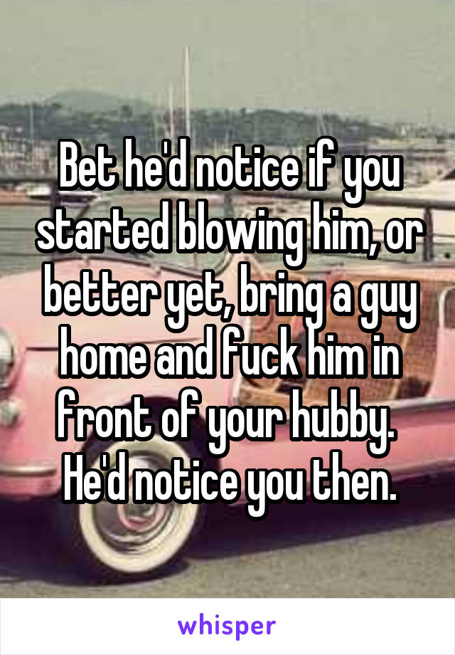 Bet he'd notice if you started blowing him, or better yet, bring a guy home and fuck him in front of your hubby.  He'd notice you then.