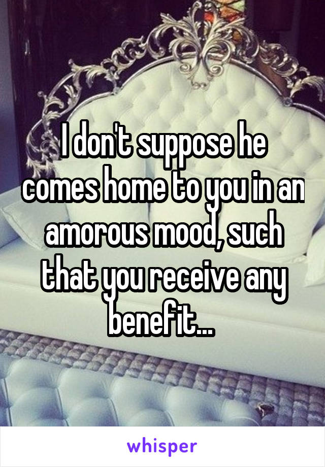 I don't suppose he comes home to you in an amorous mood, such that you receive any benefit... 