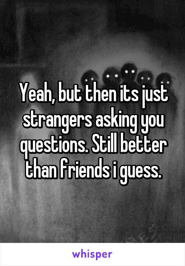 Yeah, but then its just strangers asking you questions. Still better than friends i guess.