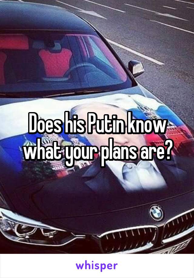 Does his Putin know what your plans are?