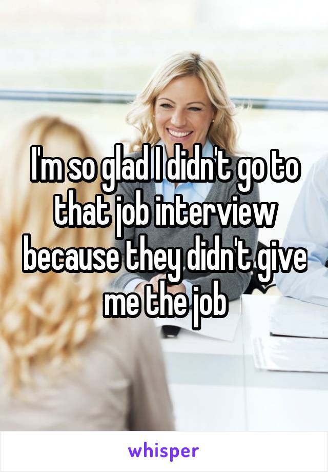 I'm so glad I didn't go to that job interview because they didn't give me the job