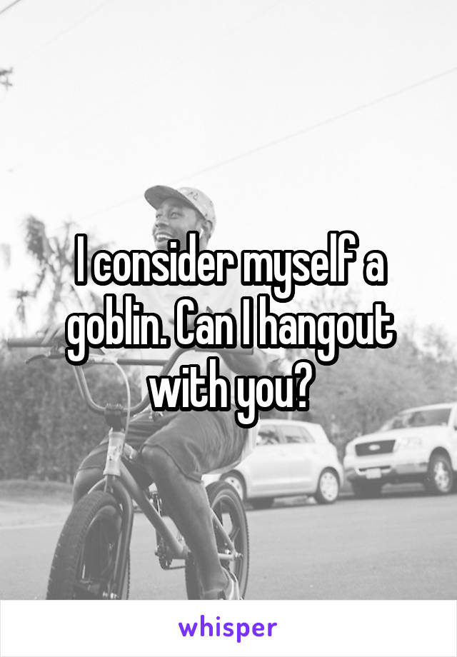 I consider myself a goblin. Can I hangout with you?