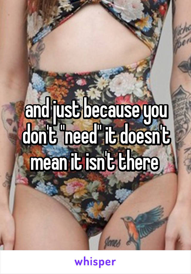 and just because you don't "need" it doesn't mean it isn't there 