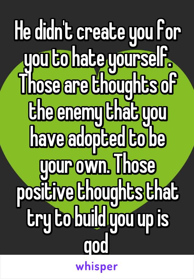 He didn't create you for you to hate yourself. Those are thoughts of the enemy that you have adopted to be your own. Those positive thoughts that try to build you up is god 