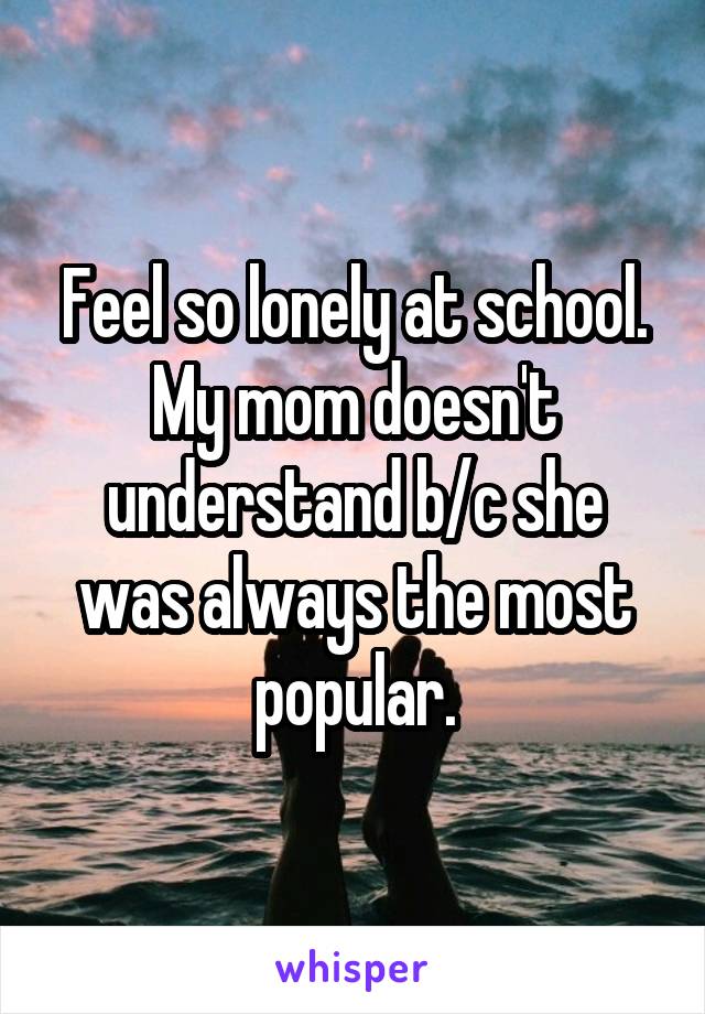 Feel so lonely at school. My mom doesn't understand b/c she was always the most popular.