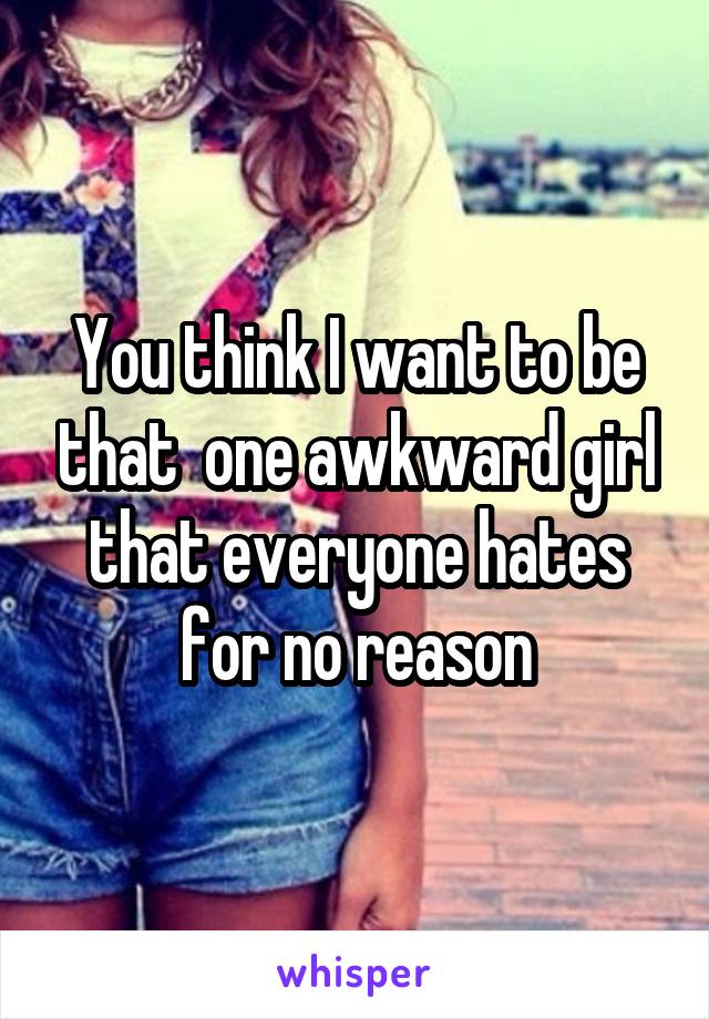 You think I want to be that  one awkward girl that everyone hates for no reason