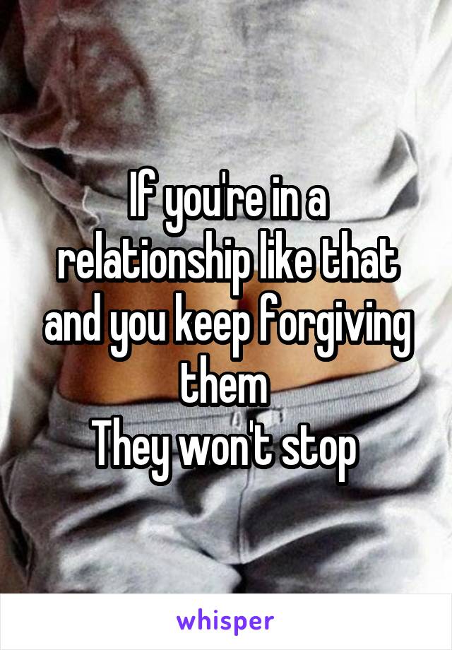 If you're in a relationship like that and you keep forgiving them 
They won't stop 