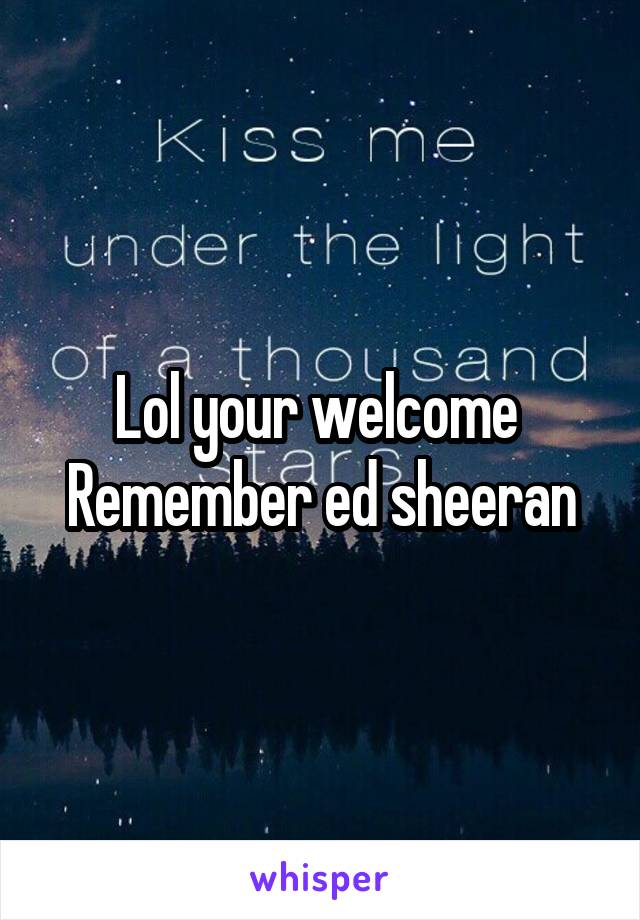 Lol your welcome 
Remember ed sheeran