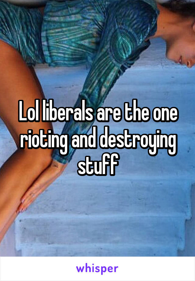 Lol liberals are the one rioting and destroying stuff