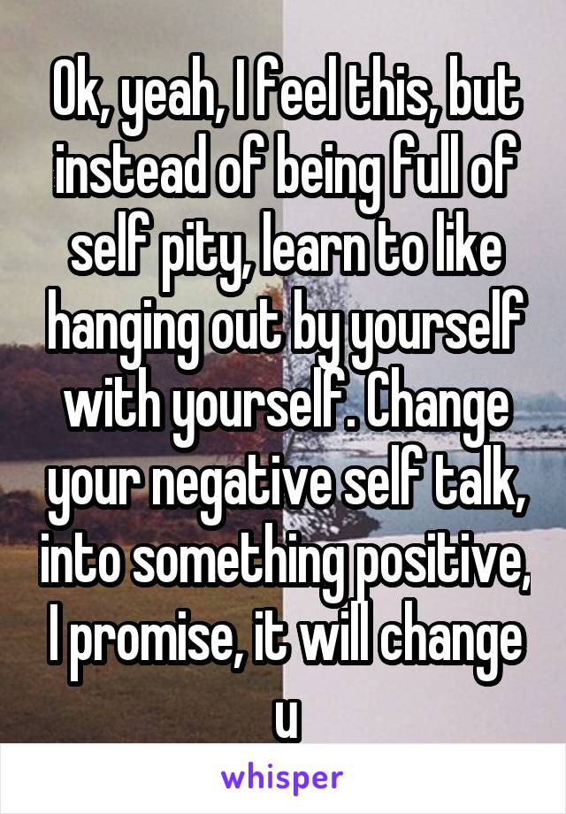 Ok, yeah, I feel this, but instead of being full of self pity, learn to like hanging out by yourself with yourself. Change your negative self talk, into something positive, I promise, it will change u