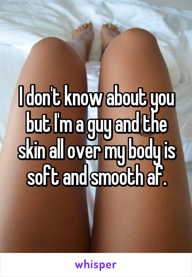 I don't know about you but I'm a guy and the skin all over my body is soft and smooth af.