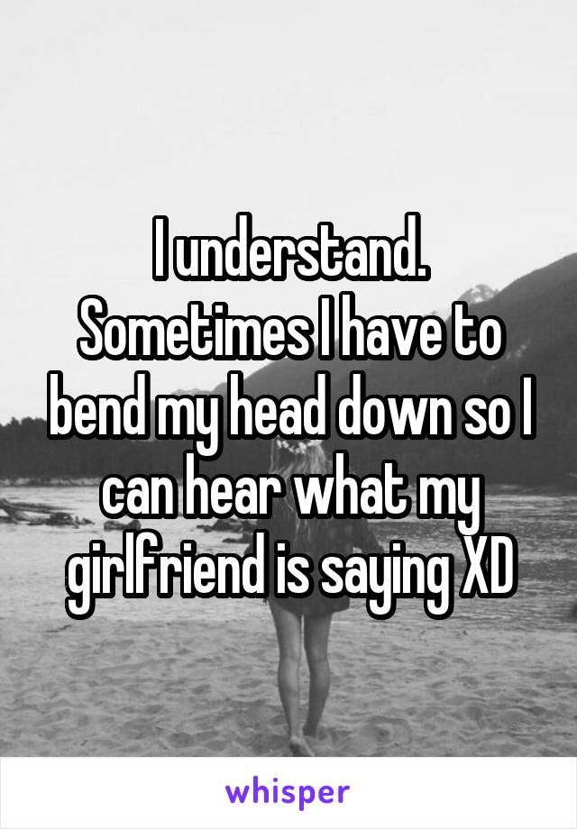 I understand. Sometimes I have to bend my head down so I can hear what my girlfriend is saying XD