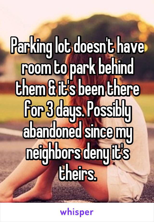 Parking lot doesn't have room to park behind them & it's been there for 3 days. Possibly abandoned since my neighbors deny it's theirs.