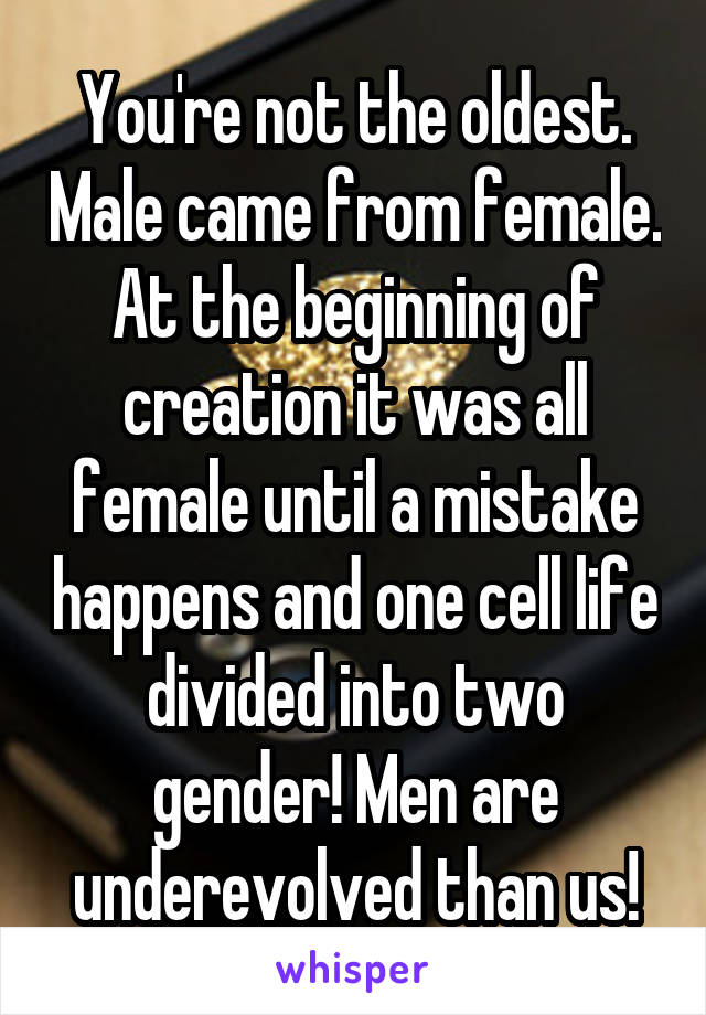 You're not the oldest. Male came from female. At the beginning of creation it was all female until a mistake happens and one cell life divided into two gender! Men are underevolved than us!