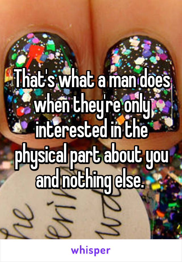 That's what a man does when they're only interested in the physical part about you and nothing else. 