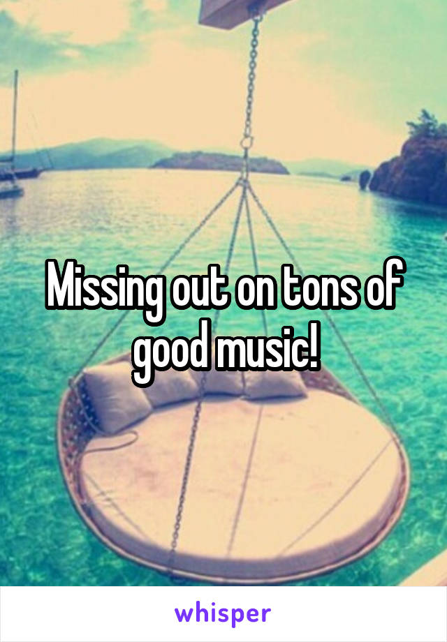Missing out on tons of good music!