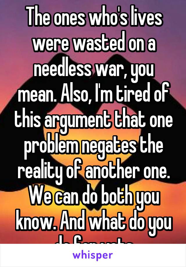 The ones who's lives were wasted on a needless war, you mean. Also, I'm tired of this argument that one problem negates the reality of another one. We can do both you know. And what do you do for vets