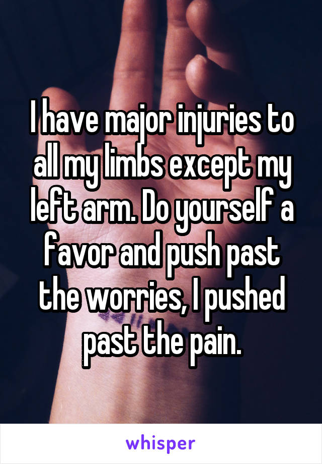 I have major injuries to all my limbs except my left arm. Do yourself a favor and push past the worries, I pushed past the pain.