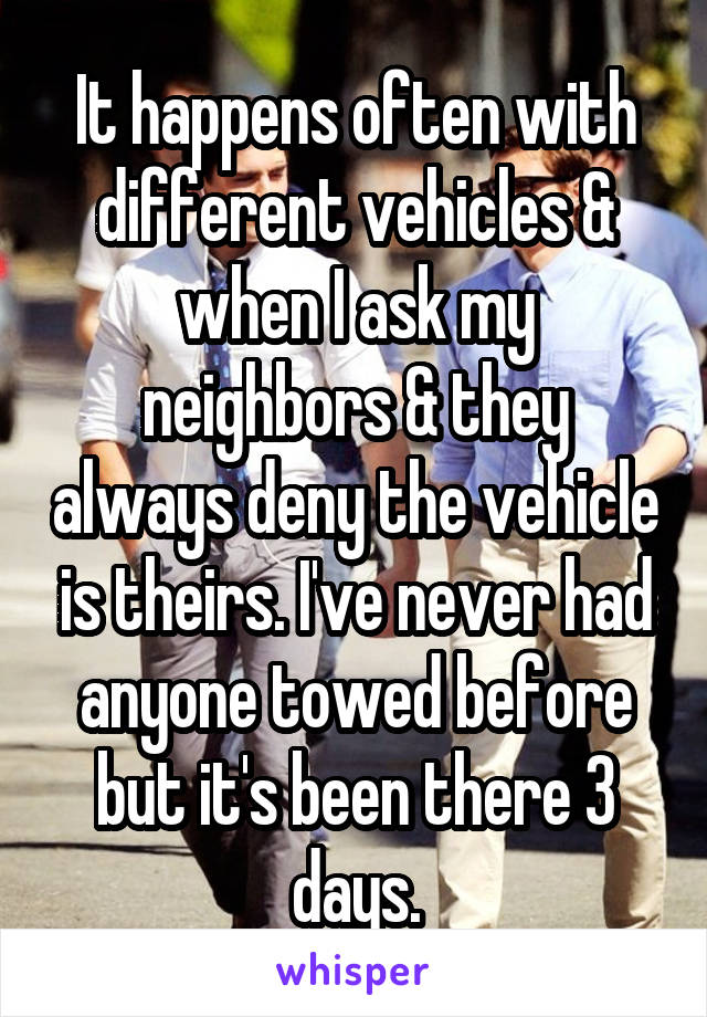 It happens often with different vehicles & when I ask my neighbors & they always deny the vehicle is theirs. I've never had anyone towed before but it's been there 3 days.