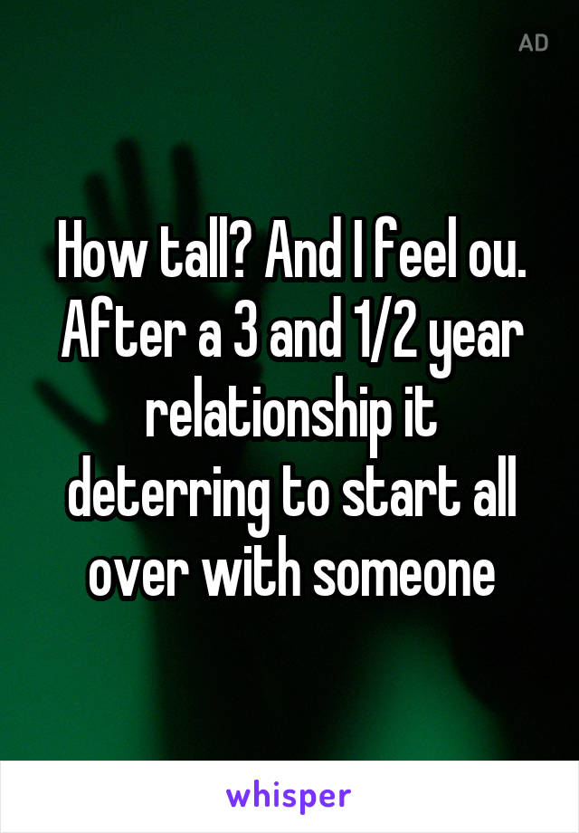 How tall? And I feel ou. After a 3 and 1/2 year relationship it deterring to start all over with someone