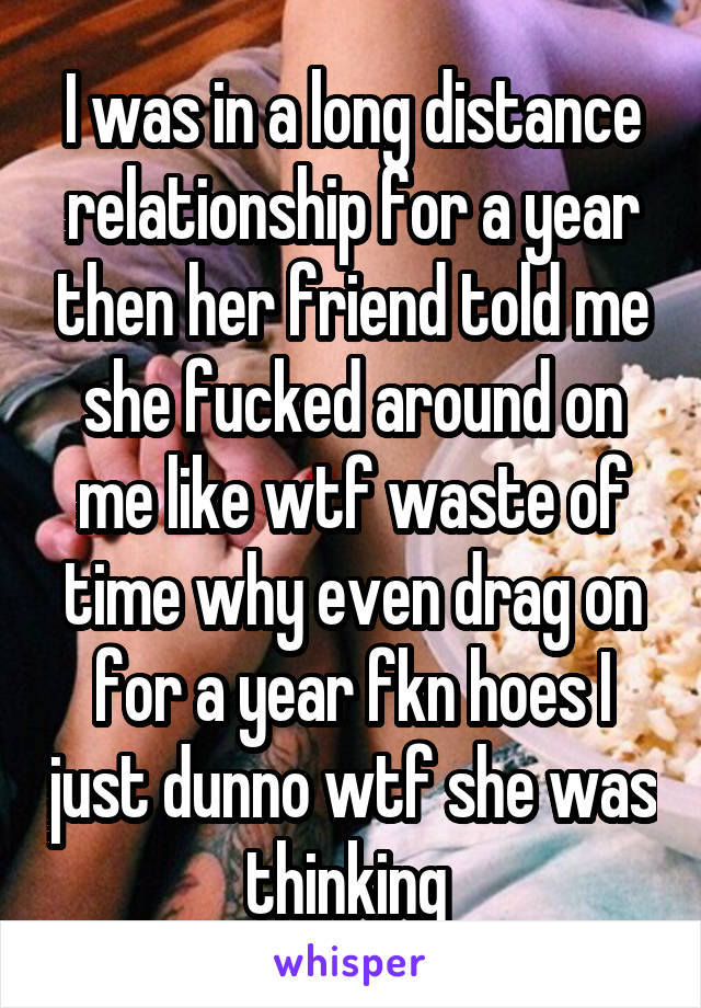 I was in a long distance relationship for a year then her friend told me she fucked around on me like wtf waste of time why even drag on for a year fkn hoes I just dunno wtf she was thinking 