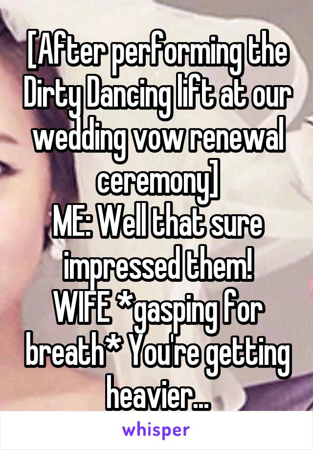 [After performing the Dirty Dancing lift at our wedding vow renewal ceremony]
ME: Well that sure impressed them!
WIFE *gasping for breath* You're getting heavier...