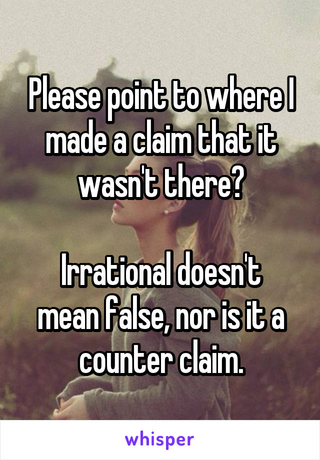 Please point to where I made a claim that it wasn't there?

Irrational doesn't mean false, nor is it a counter claim.