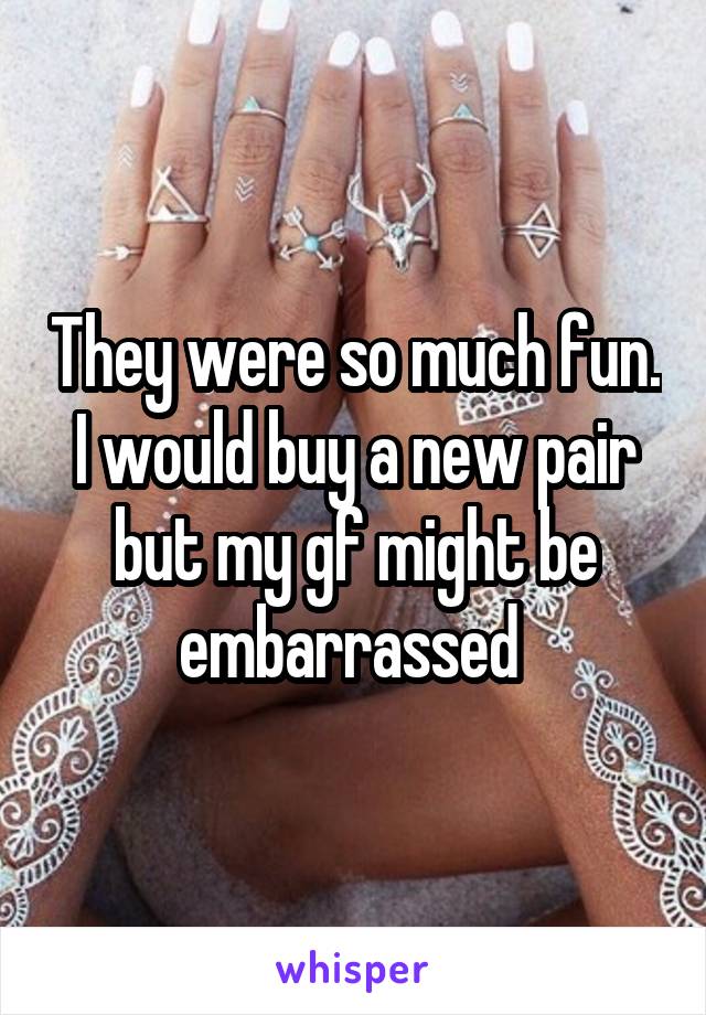 They were so much fun. I would buy a new pair but my gf might be embarrassed 