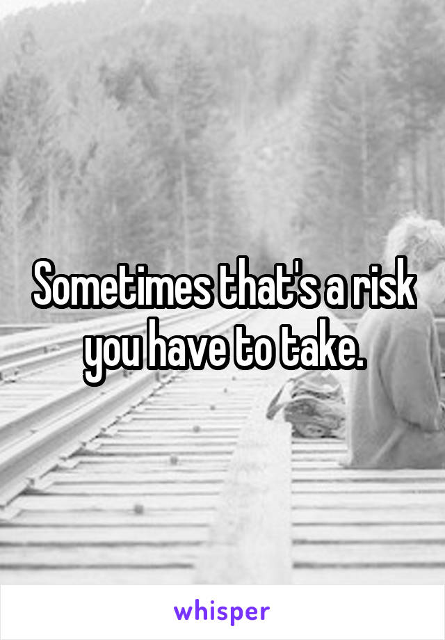 Sometimes that's a risk you have to take.