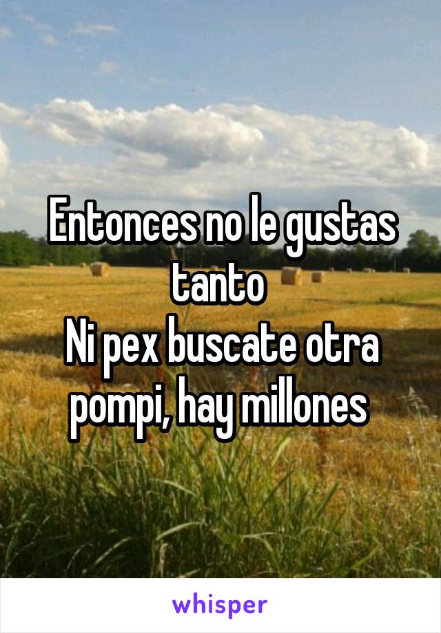 Entonces no le gustas tanto 
Ni pex buscate otra pompi, hay millones 