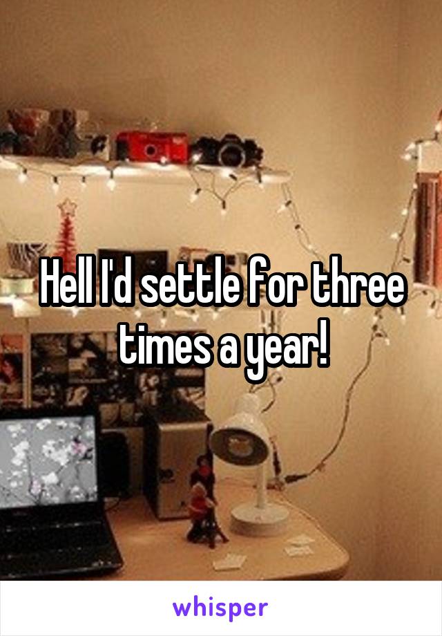 Hell I'd settle for three times a year!