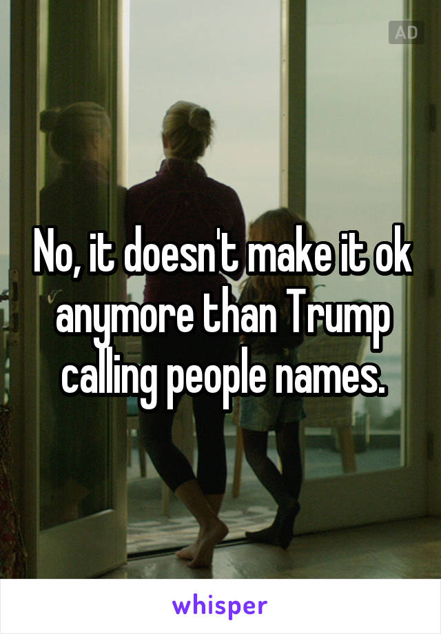 No, it doesn't make it ok anymore than Trump calling people names.