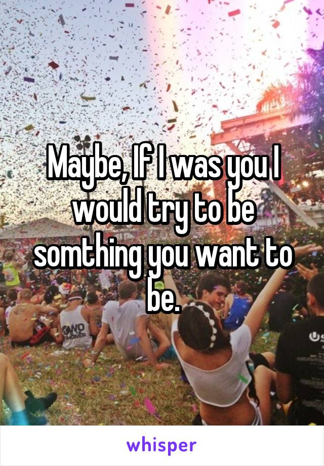 Maybe, If I was you I would try to be somthing you want to be.